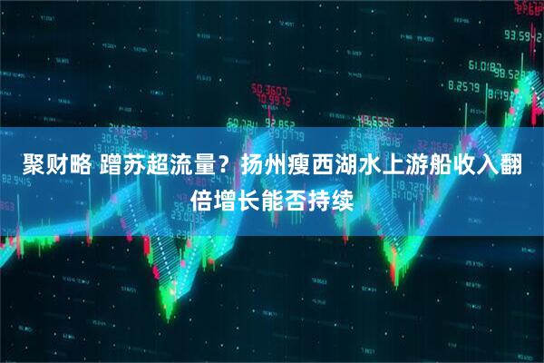 聚财略 蹭苏超流量？扬州瘦西湖水上游船收入翻倍增长能否持续