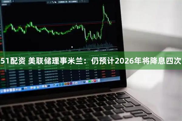 51配资 美联储理事米兰：仍预计2026年将降息四次
