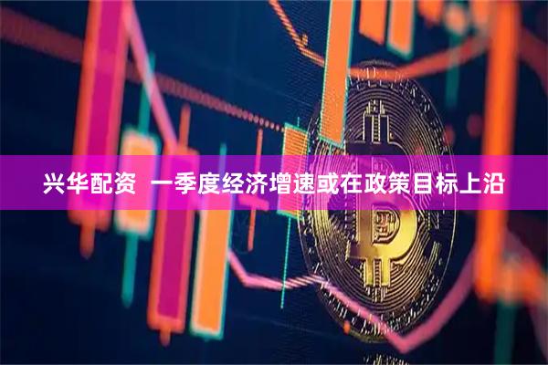 兴华配资  一季度经济增速或在政策目标上沿