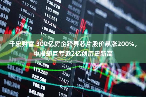 千宏财富 300亿房企跨界芯片股价暴涨200%，中报却巨亏近2亿创历史新高