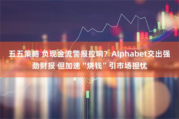 五五策略 负现金流警报拉响？Alphabet交出强劲财报 但加速“烧钱”引市场担忧