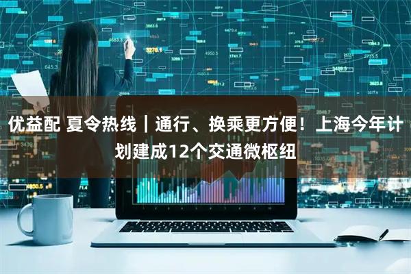 优益配 夏令热线｜通行、换乘更方便！上海今年计划建成12个交通微枢纽