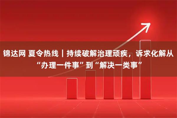 锦达网 夏令热线｜持续破解治理顽疾，诉求化解从“办理一件事”到“解决一类事”